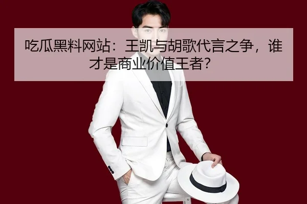 吃瓜黑料网站：王凯与胡歌代言之争，谁才是商业价值王者？