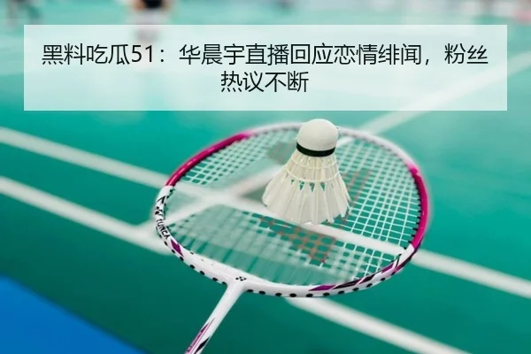 黑料吃瓜51：华晨宇直播回应恋情绯闻，粉丝热议不断
